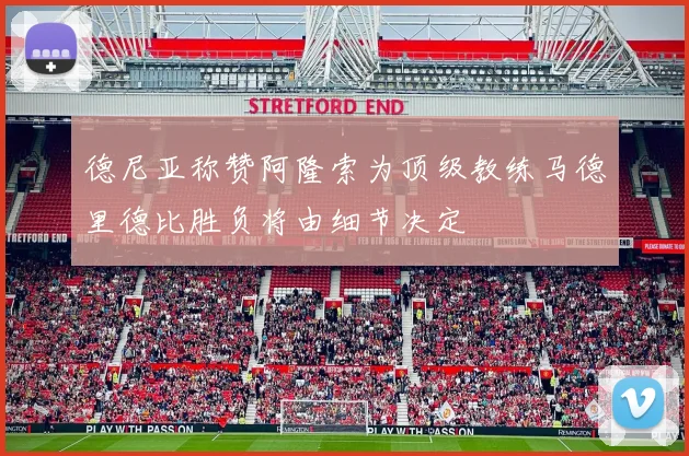 德尼亚称赞阿隆索为顶级教练马德里德比胜负将由细节决定