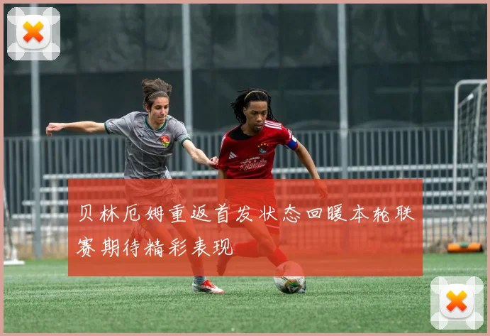 贝林厄姆重返首发状态回暖本轮联赛期待精彩表现