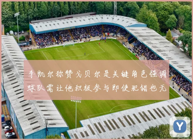 李凯尔称赞戈贝尔是关键角色强调球队需让他积极参与即使犯错也无妨