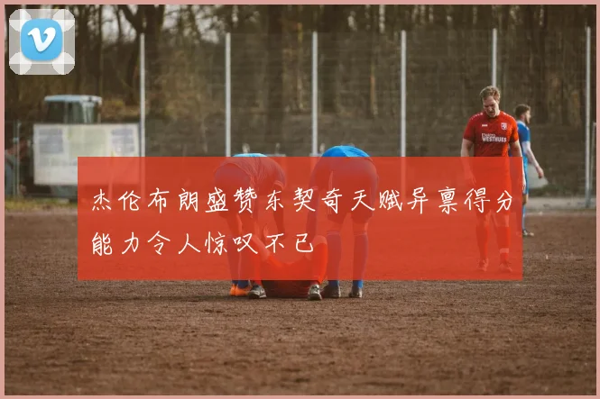 杰伦布朗盛赞东契奇天赋异禀得分能力令人惊叹不已