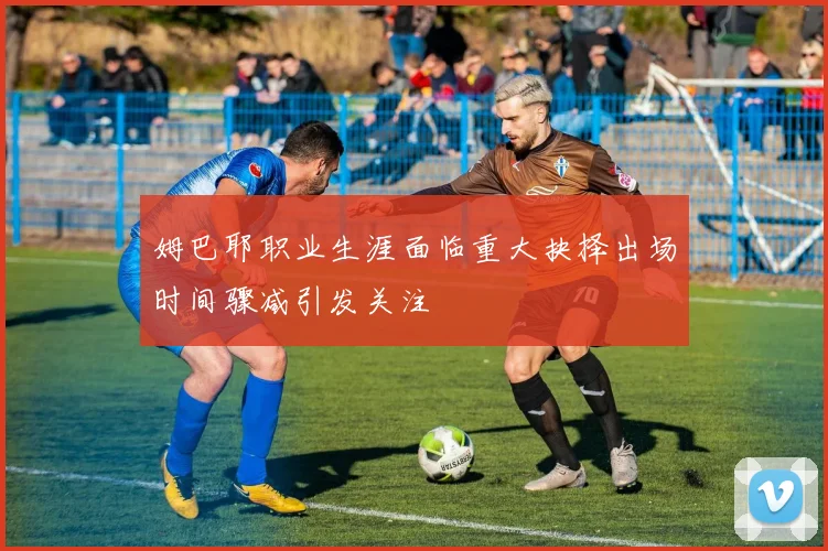 姆巴耶职业生涯面临重大抉择出场时间骤减引发关注