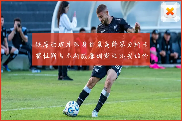缺席西班牙队身价最高阵容分析卡雷拉斯与尼科威廉姆斯法比安的价值探讨