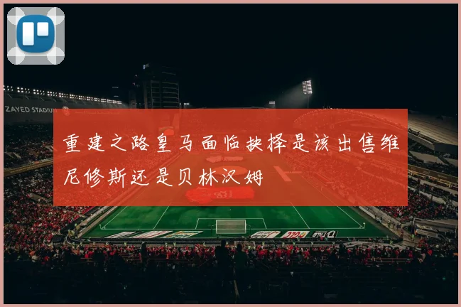 重建之路皇马面临抉择是该出售维尼修斯还是贝林汉姆