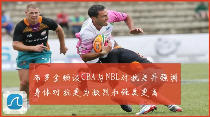 布罗金顿谈CBA与NBL对抗差异强调身体对抗更为激烈和强度更高