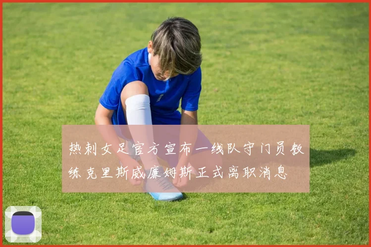 热刺女足官方宣布一线队守门员教练克里斯威廉姆斯正式离职消息