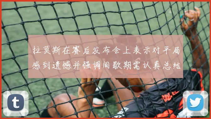 拉莫斯在赛后发布会上表示对平局感到遗憾并强调间歇期需认真总结