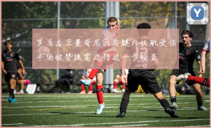罗马后卫曼奇尼因右腿内收肌受伤半场被替换需进行进一步检查