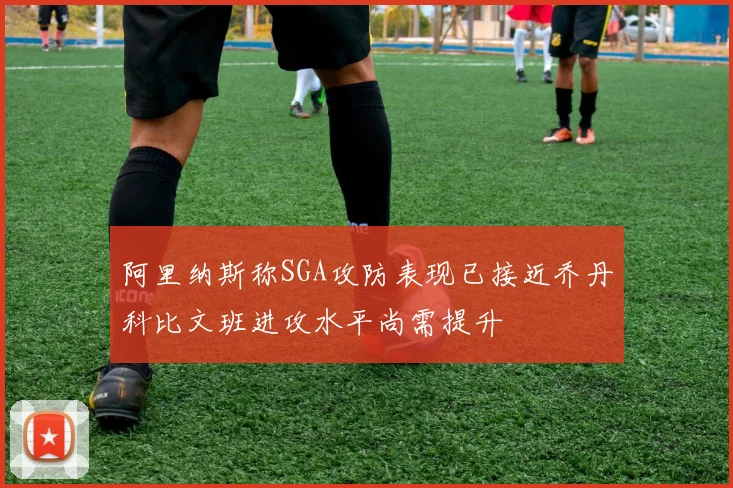 阿里纳斯称SGA攻防表现已接近乔丹科比文班进攻水平尚需提升